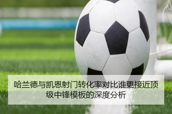 哈兰德与凯恩射门转化率对比谁更接近顶级中锋模板的深度分析