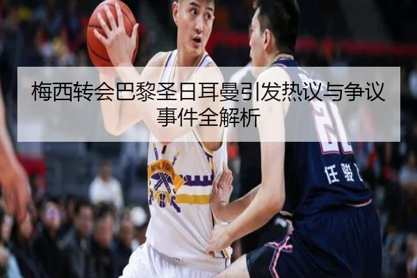 梅西转会巴黎圣日耳曼引发热议与争议事件全解析
