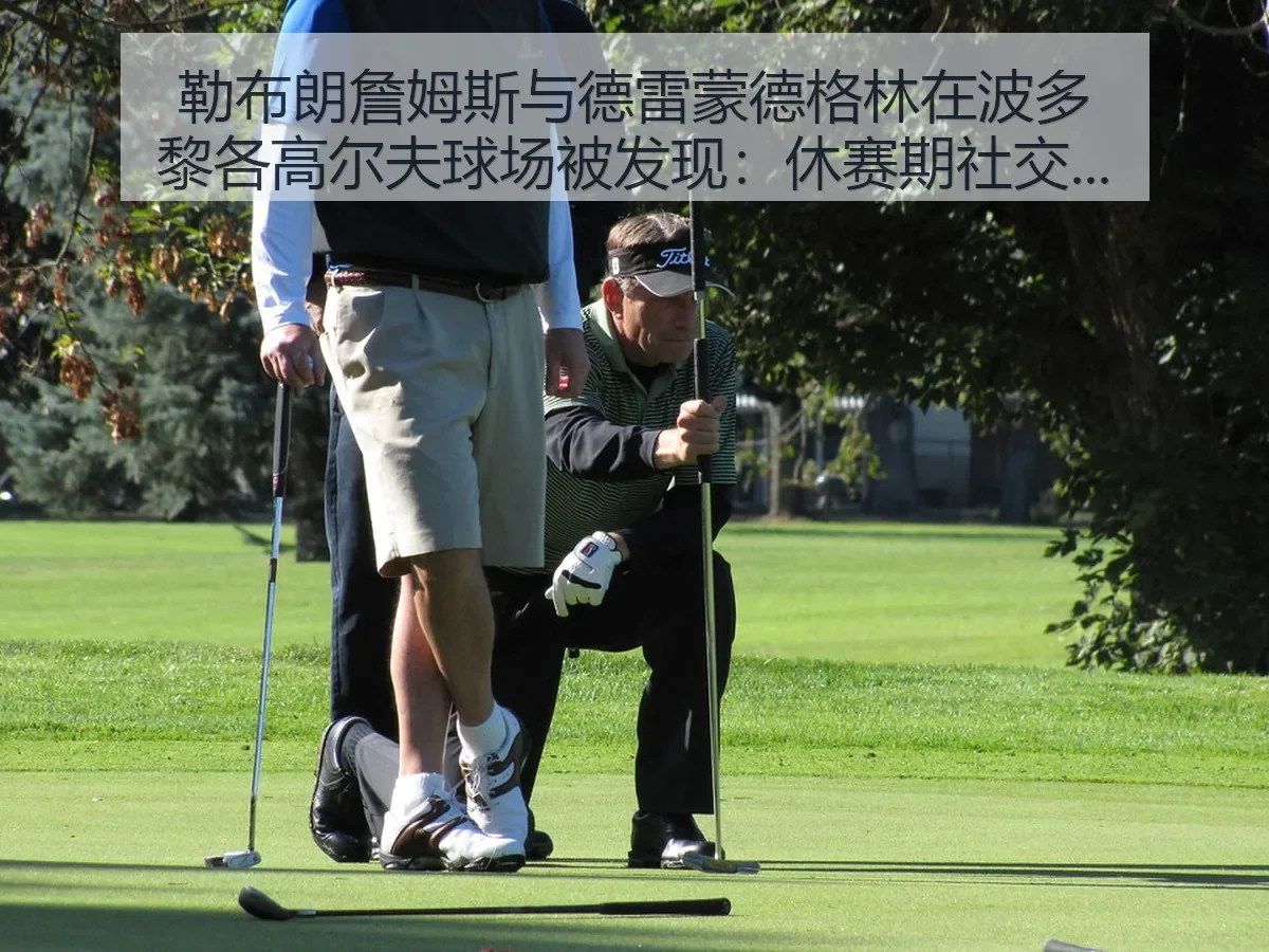 勒布朗詹姆斯与德雷蒙德格林在波多黎各高尔夫球场被发现:休赛期社交热度与竞技联想